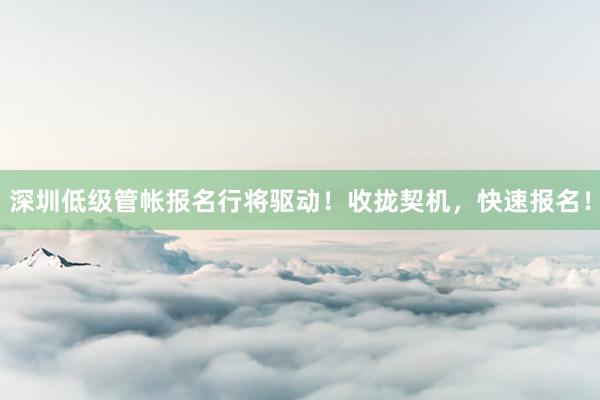 深圳低级管帐报名行将驱动！收拢契机，快速报名！