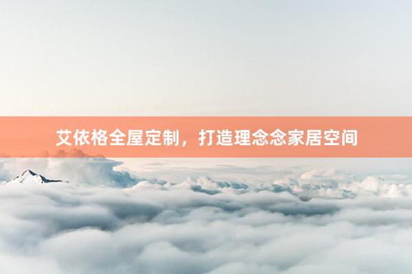 艾依格全屋定制，打造理念念家居空间
