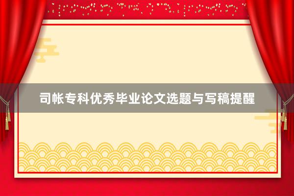 司帐专科优秀毕业论文选题与写稿提醒